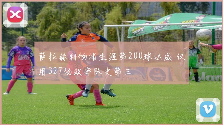 萨拉赫利物浦生涯第200球达成 仅用327场效率队史第三
