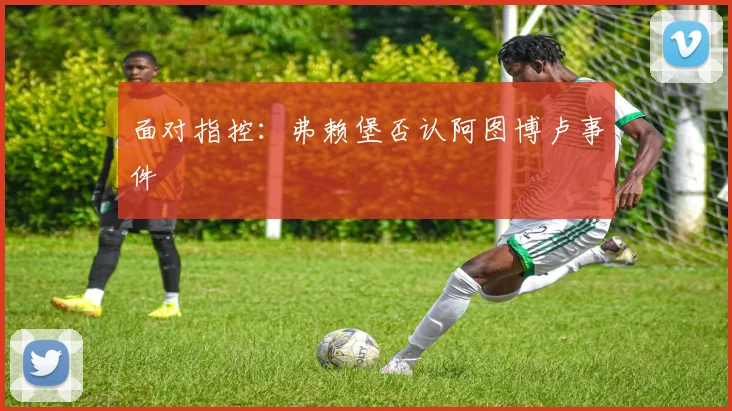 面对指控：弗赖堡否认阿图博卢事件
