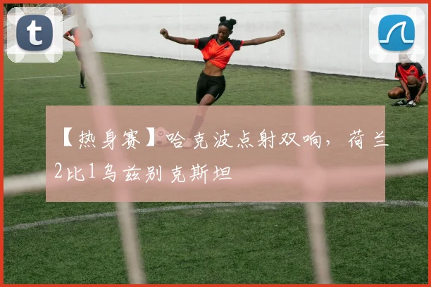 【热身赛】哈克波点射双响，荷兰2比1乌兹别克斯坦