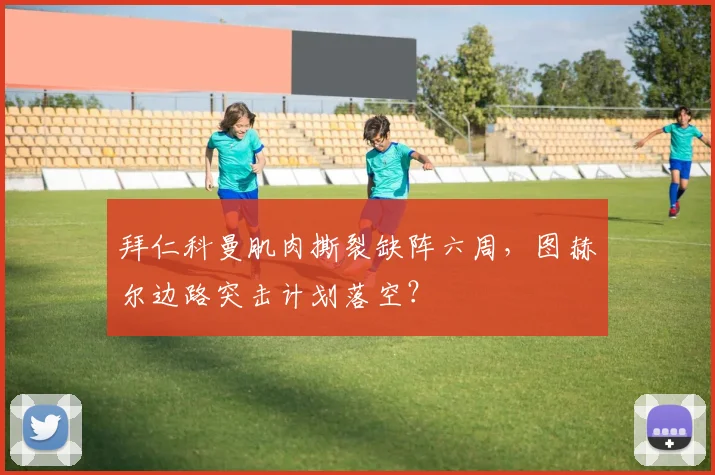 拜仁科曼肌肉撕裂缺阵六周，图赫尔边路突击计划落空？