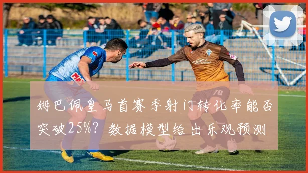 姆巴佩皇马首赛季射门转化率能否突破25%?数据模型给出乐观预测