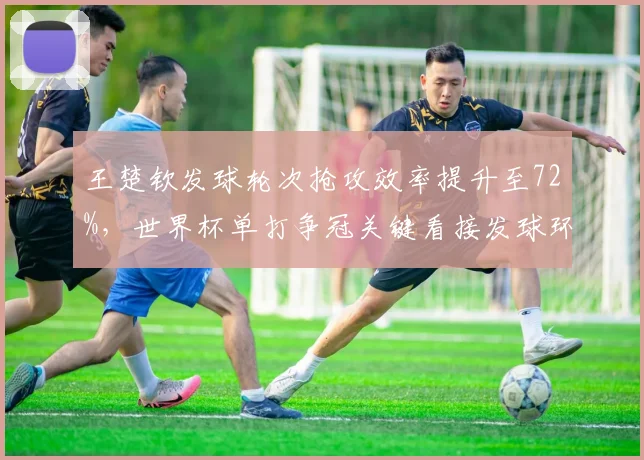 王楚钦发球轮次抢攻效率提升至72%，世界杯单打争冠关键看接发球环节？