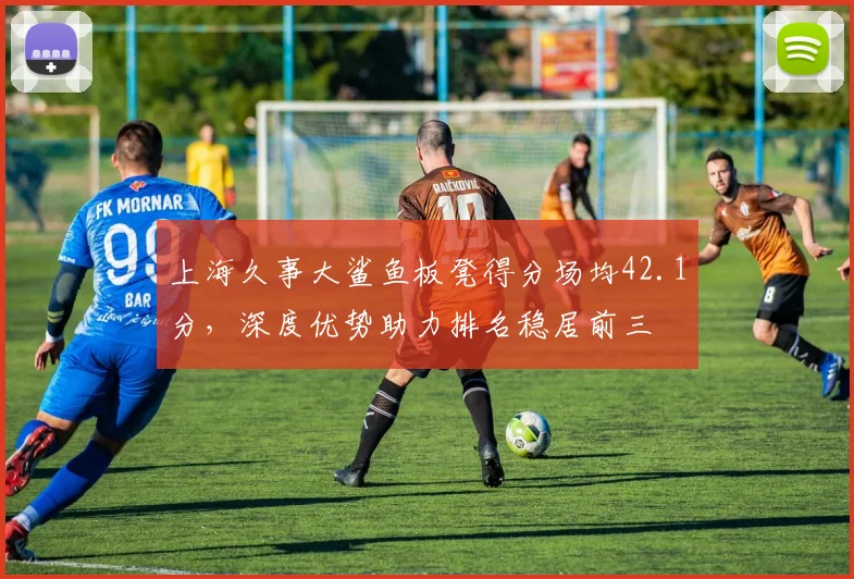 上海久事大鲨鱼板凳得分场均42.1分，深度优势助力排名稳居前三