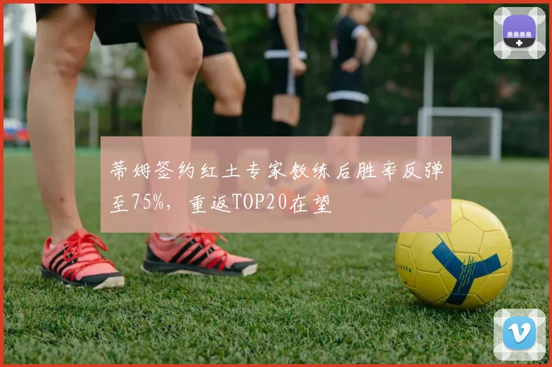 蒂姆签约红土专家教练后胜率反弹至75%，重返TOP20在望