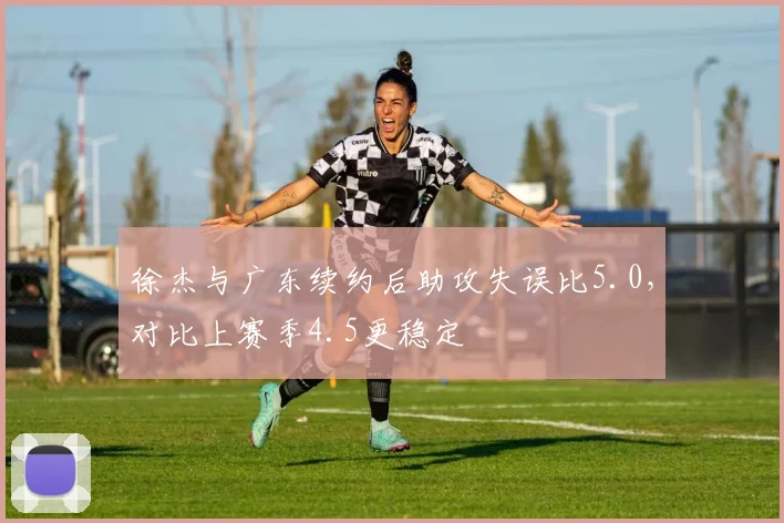 徐杰与广东续约后助攻失误比5.0，对比上赛季4.5更稳定