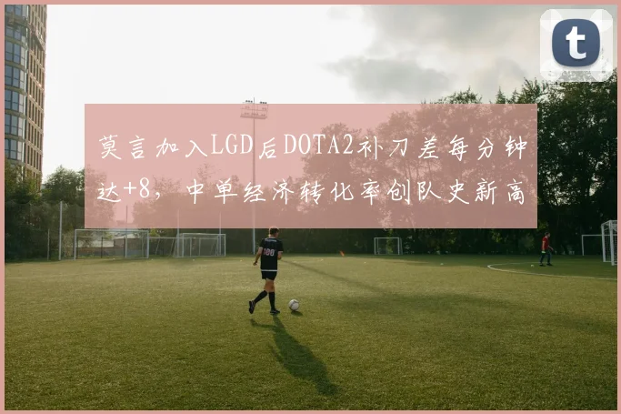 莫言加入LGD后DOTA2补刀差每分钟达+8,中单经济转化率创队史新高